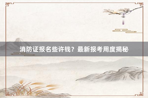 消防证报名些许钱？最新报考用度揭秘