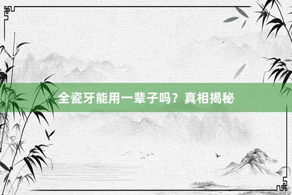 全瓷牙能用一辈子吗？真相揭秘