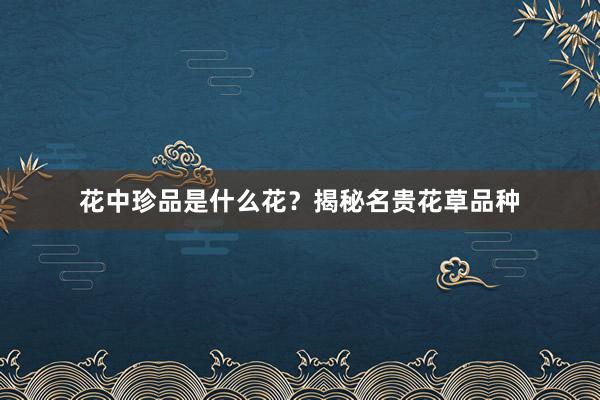 花中珍品是什么花？揭秘名贵花草品种