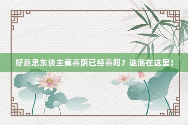 好意思东谈主蕉喜阴已经喜阳？谜底在这里！